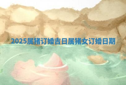 2025属猪订婚吉日 属猪女订婚日期
