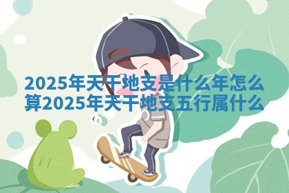 2025年天干地支是什么年怎么算_2025年天干地支五行属什么