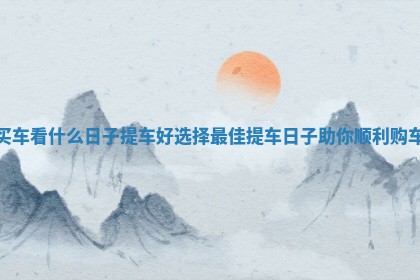 买车看什么日子提车好选择最佳提车日子助你顺利购车