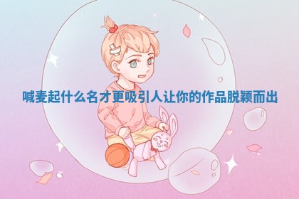 喊麦起什么名才更吸引人 让你的作品脱颖而出