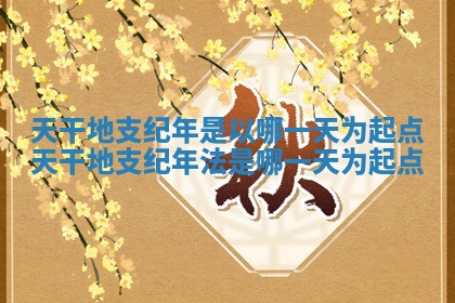 天干地支纪年是以哪一天为起点 天干地支纪年法是哪一天为起点
