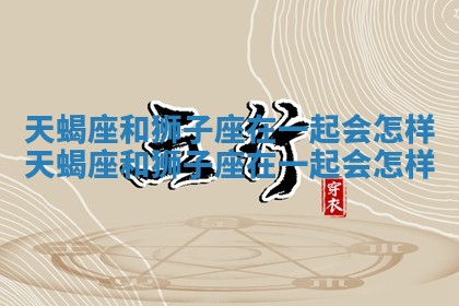 天蝎座和狮子座在一起会怎样_天蝎座和狮子座在一起会怎样