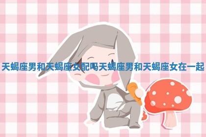 天蝎座男和天蝎座女配吗 天蝎座男和天蝎座女在一起