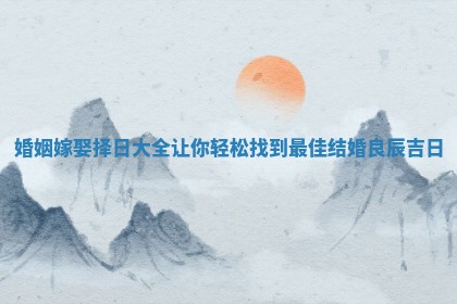 婚姻嫁娶择日大全让你轻松找到最佳结婚良辰吉日