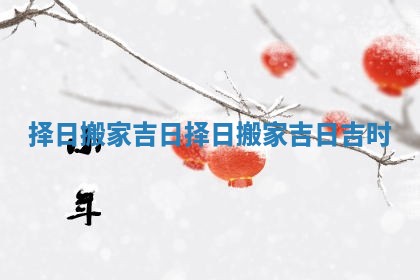 择日搬家吉日_择日搬家吉日吉时