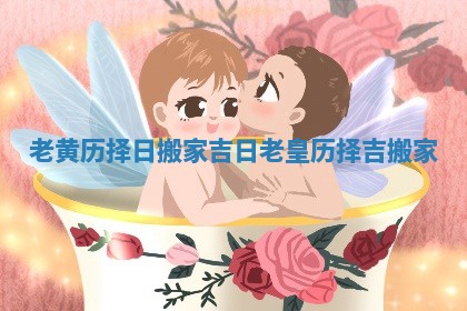老黄历择日搬家吉日_老皇历择吉搬家