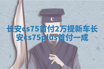 长安cs75首付2万提新车 长安cs75plus首付一成